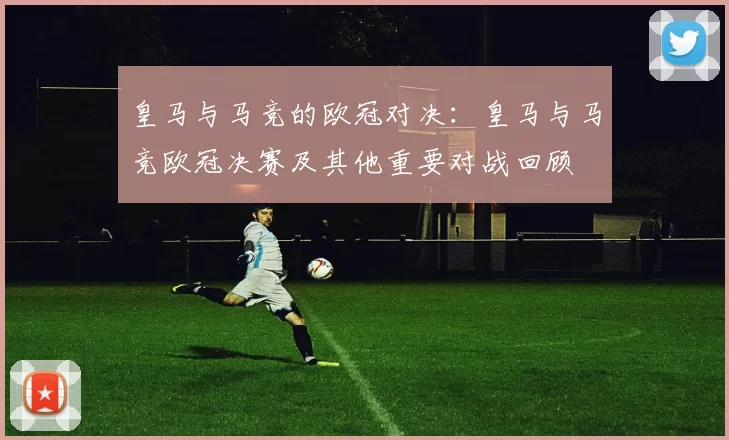 皇马与马竞的欧冠对决：皇马与马竞欧冠决赛及其他重要对战回顾