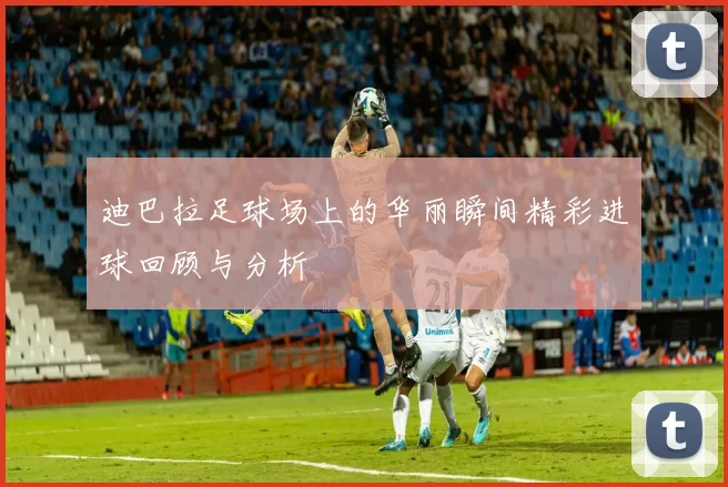 迪巴拉足球场上的华丽瞬间精彩进球回顾与分析
