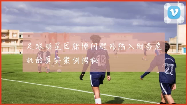 足球明星因赌博问题而陷入财务危机的真实案例揭秘