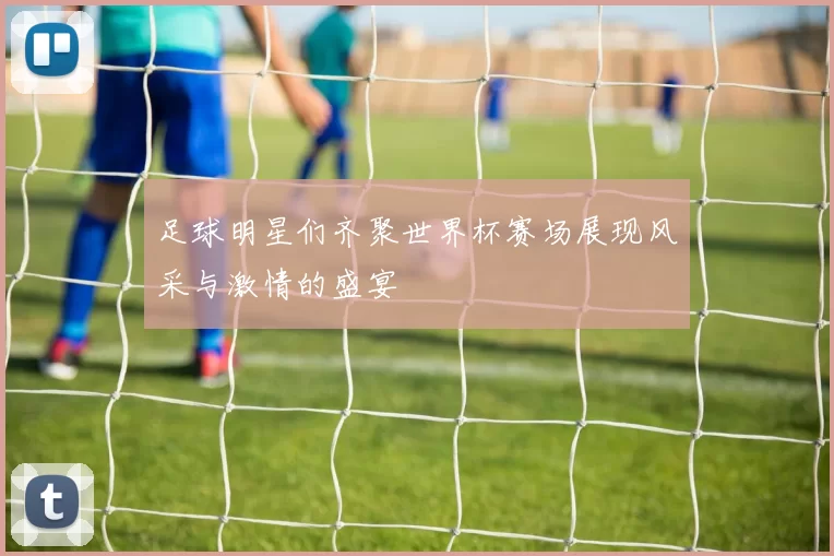 足球明星们齐聚世界杯赛场展现风采与激情的盛宴