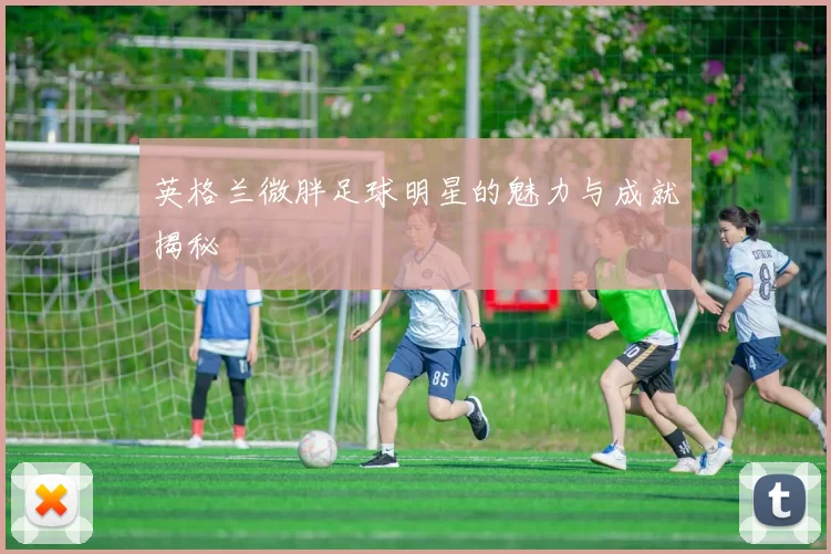 英格兰微胖足球明星的魅力与成就揭秘