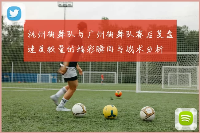 杭州街舞队与广州街舞队赛后复盘速度较量的精彩瞬间与战术分析