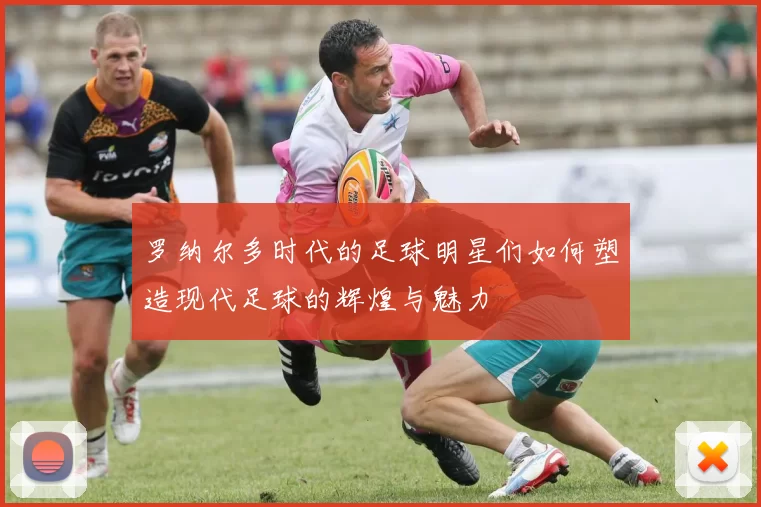 罗纳尔多时代的足球明星们如何塑造现代足球的辉煌与魅力