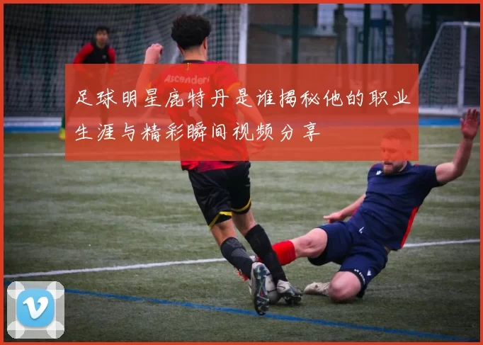 足球明星鹿特丹是谁揭秘他的职业生涯与精彩瞬间视频分享