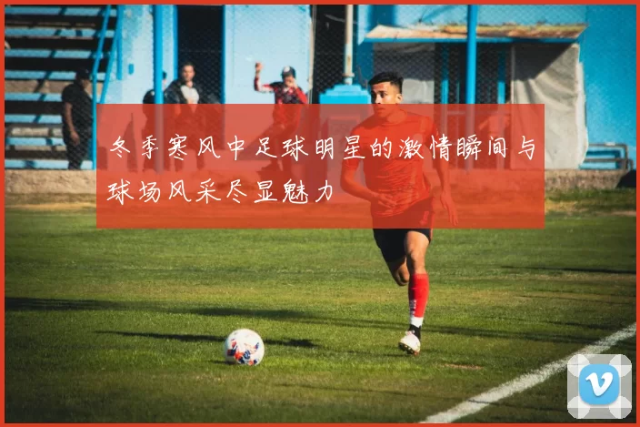 冬季寒风中足球明星的激情瞬间与球场风采尽显魅力