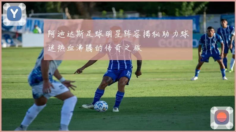 阿迪达斯足球明星阵容揭秘助力球迷热血沸腾的传奇之旅