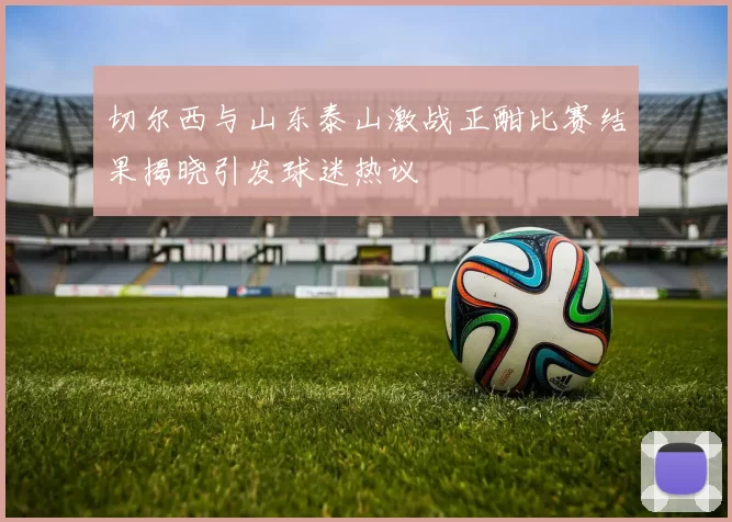 切尔西与山东泰山激战正酣比赛结果揭晓引发球迷热议