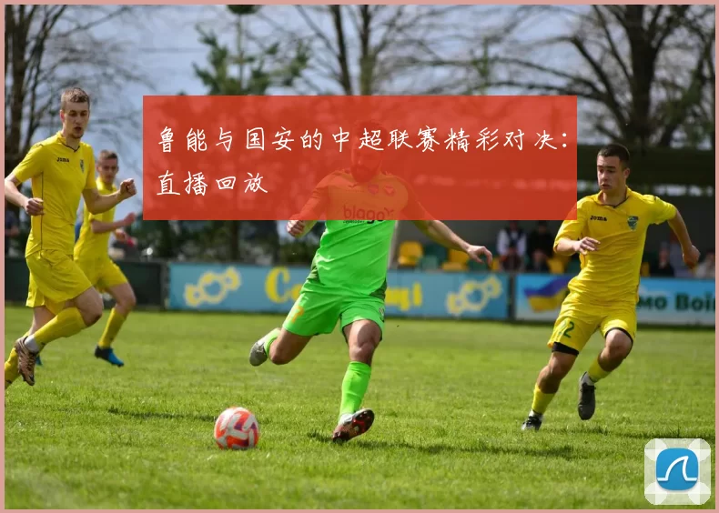 鲁能与国安的中超联赛精彩对决：直播回放