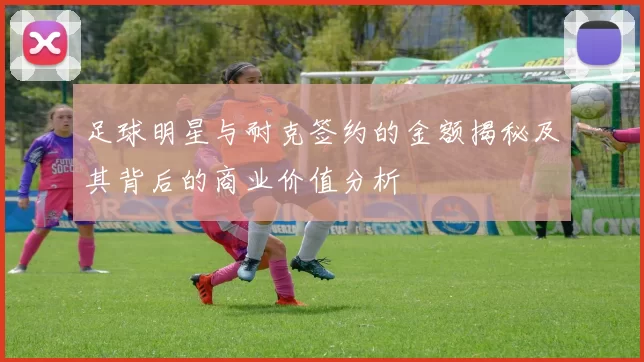 足球明星与耐克签约的金额揭秘及其背后的商业价值分析
